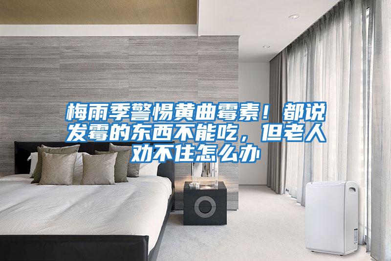 梅雨季警惕黃曲霉素！都說發霉的東西不能吃，但老人勸不住怎么辦