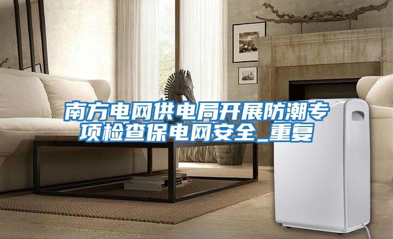 南方電網供電局開展防潮專項檢查保電網安全_重復