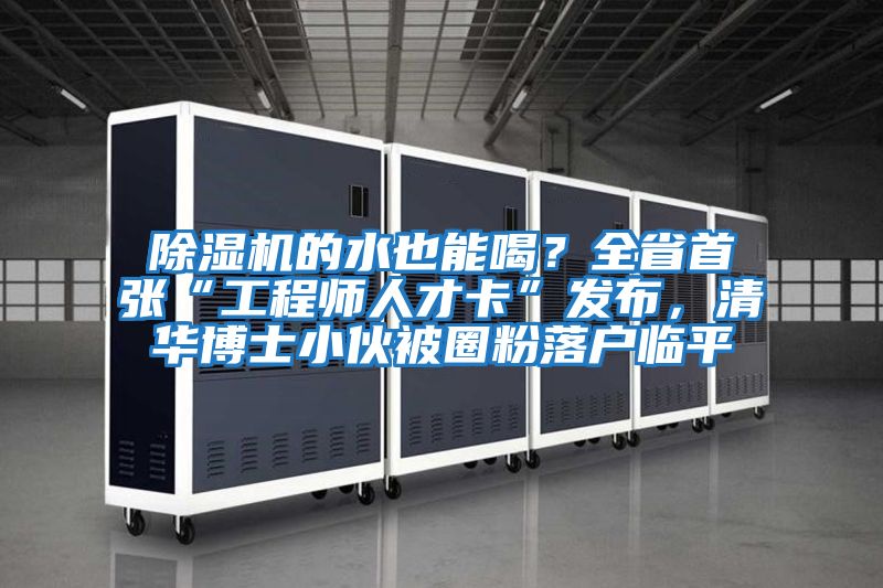 除濕機的水也能喝？全省首張“工程師人才卡”發布，清華博士小伙被圈粉落戶臨平
